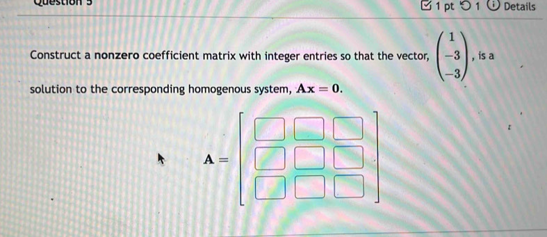 Details 
Construct a nonzero coefficient matrix with integer entries so that the vector, beginpmatrix 1 -3 -3endpmatrix , is a 
solution to the corresponding homogenous system, Ax=0.
A=beginbmatrix □ &□ &□  □ &□ &□  □ &□ &□ endbmatrix