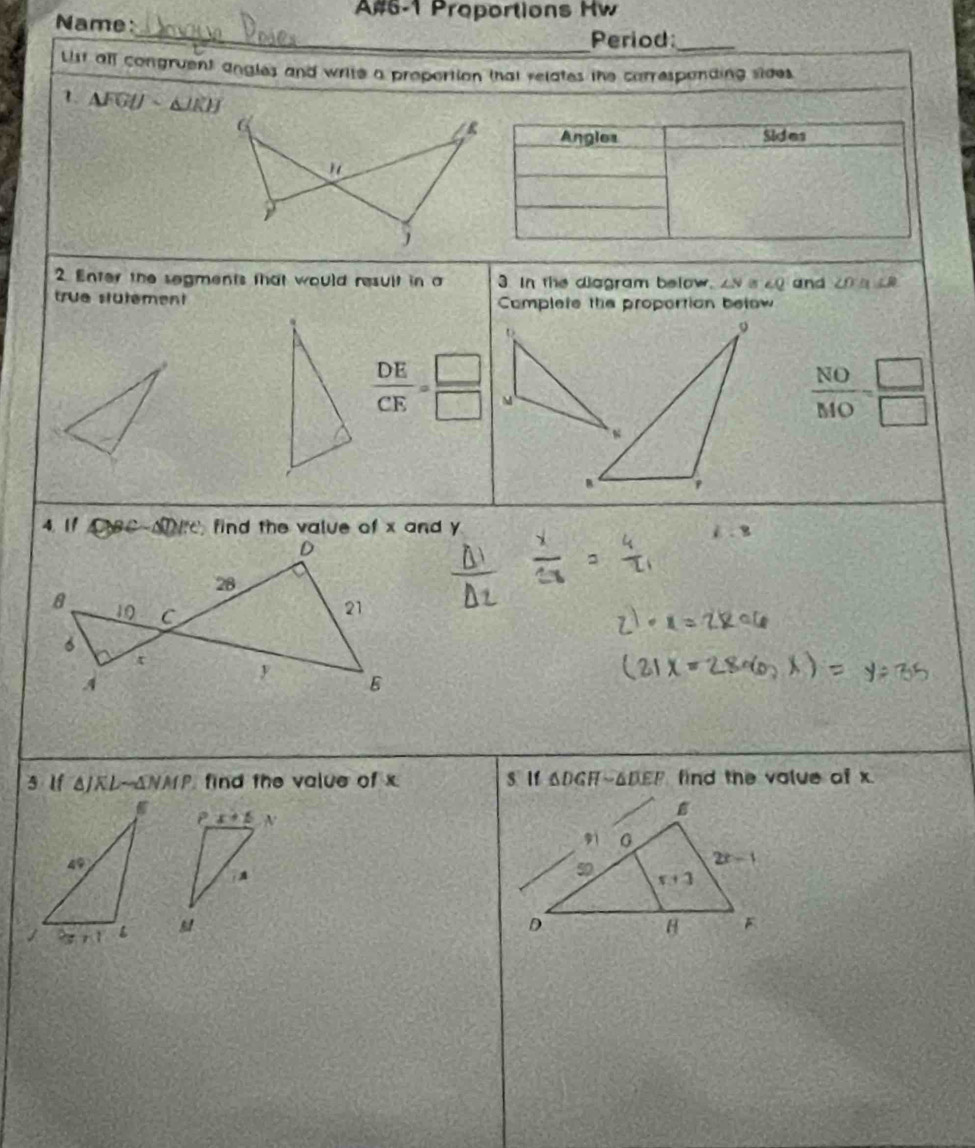 A#6-1 Proportions Hw
Name:
_Period:_
ist all congruent angles and write a propertion that relates the corresponding sides 
1. △ FGUsim △ JKH
Angles Sides
2. Enter the segments that would result in a 3. In the diagram below, N ∠ Q and ∠ OLB
true stütèment Complete the proportion below
 DE/CE = □ /□  
 NO/MO = □ /□  
4. 11 △ BCsim △ T)ite find the value of x and y
i:8
3 lf △ JKLsim △ NMP find the value of x s lf △ DGHsim △ DEF find the value of x