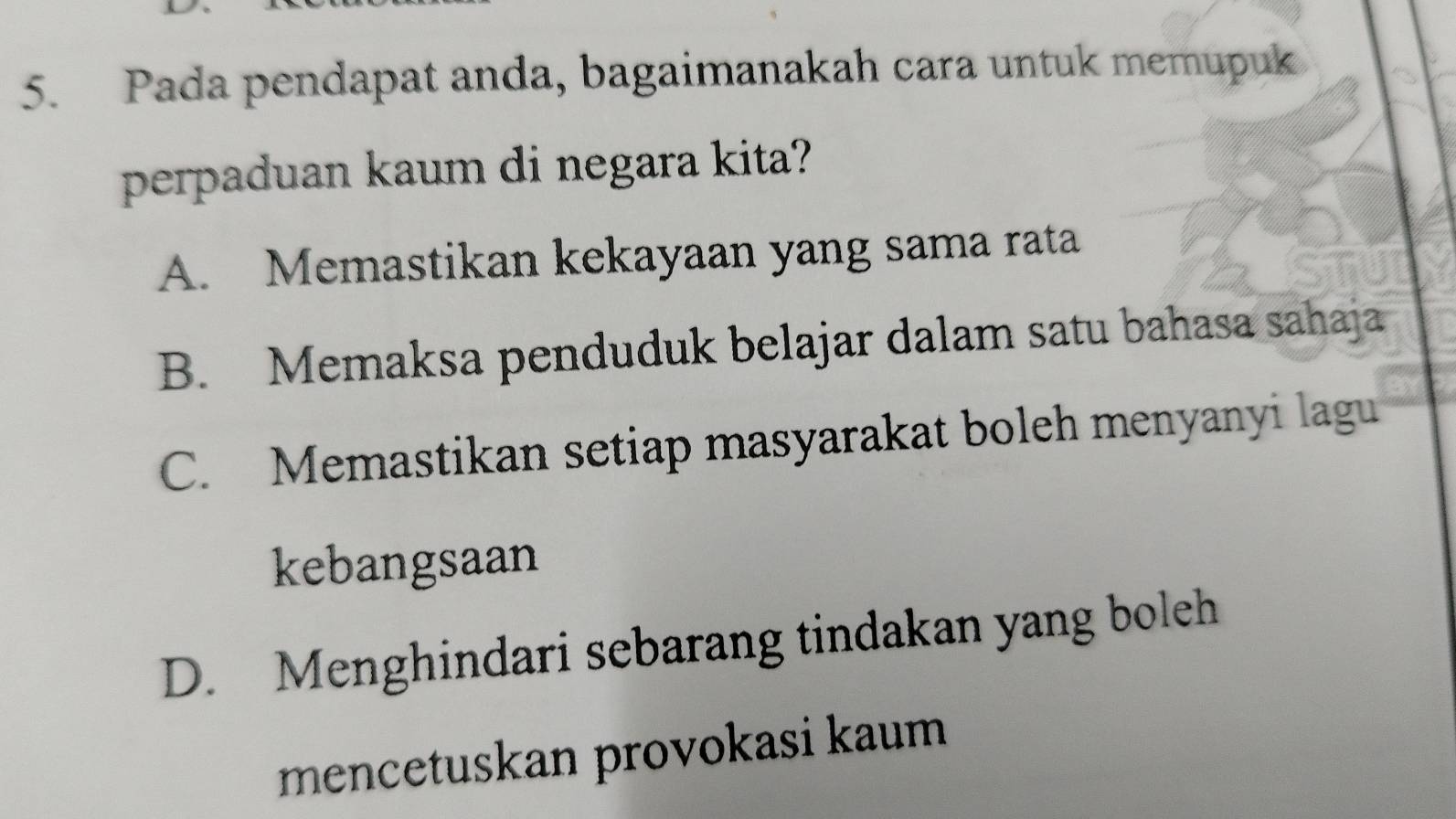 Pada pendapat anda, bagaimanakah cara untuk memupuk
perpaduan kaum di negara kita?
A. Memastikan kekayaan yang sama rata
B. Memaksa penduduk belajar dalam satu bahasa sahaja
C. Memastikan setiap masyarakat boleh menyanyi lagu
kebangsaan
D. Menghindari sebarang tindakan yang boleh
mencetuskan provokasi kaum