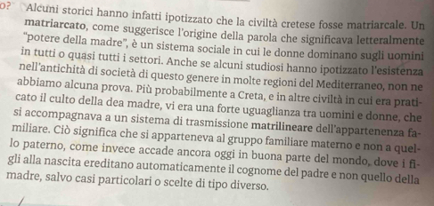 0? Alcuni storici hanno infatti ipotizzato che la civiltà cretese fosse matriarcale. Un 
matriarcato, come suggerisce l'origine della parola che significava letteralmente 
'potere della madre'', è un sistema sociale in cui le donne dominano sugli uomini 
in tutti o quasi tutti i settori. Anche se alcuni studiosi hanno ipotizzato l'esistenza 
nell'antichità di società di questo genere in molte regioni del Mediterraneo, non ne 
abbiamo alcuna prova. Più probabilmente a Creta, e in altre civiltà in cui era prati 
cato il culto della dea madre, vi era una forte uguaglianza tra uomini e donne, che 
si accompagnava a un sistema di trasmissione matrilineare dell’appartenenza fa- 
miliare. Ciò significa che si apparteneva al gruppo familiare materno e non a quel 
lo paterno, come invece accade ancora oggi in buona parte del mondo, dove i fi- 
gli alla nascita ereditano automaticamente il cognome del padre e non quello della 
madre, salvo casi particolari o scelte di tipo diverso.