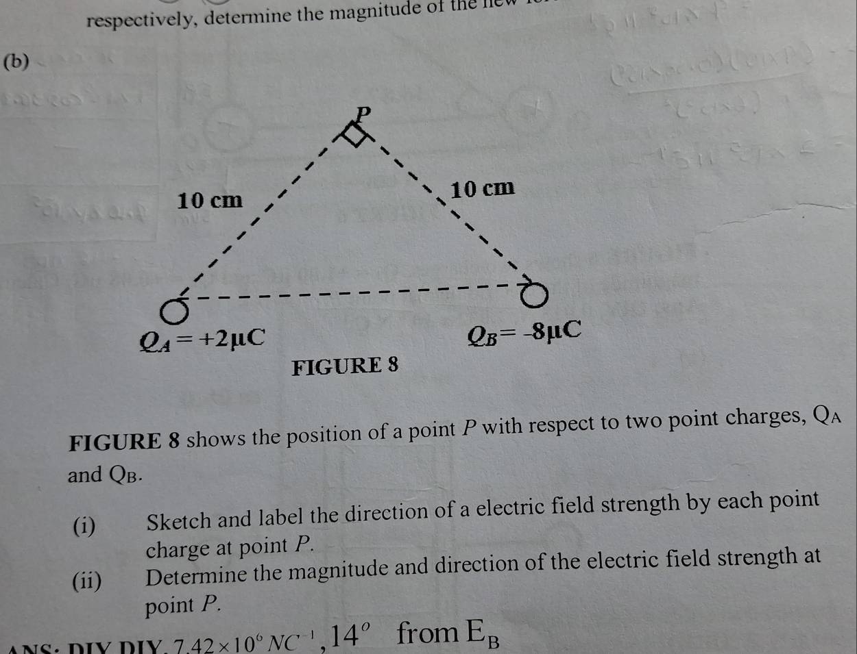 respectively, determine the magnitude of the  e
(b)
FIGURE 8 shows the position of a point P with respect to two point charges, Qa
and QB.
(i) Sketch and label the direction of a electric field strength by each point
charge at point P.
(ii) Determine the magnitude and direction of the electric field strength at
point P.
7.42* 10^6NC^(-1),14^0 from E_B