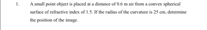 A small point object is placed at a distance of 0.6 m air from a convex spherical 
surface of refractive index of 1.5. If the radius of the curvature is 25 cm, determine 
the position of the image.