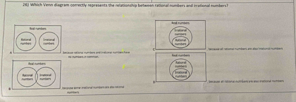 Which Venn diagram correctly represents the relationship between rational numbers and irrational numbers?
Real numbers
Real numbers
Irrational
numbers
Rational Irrational Rational
numbers numbers numbers
c
A because rational numbers and Inrational numbers have, because all rational numbers are also irrational numbers
no nymbers in common. 
Real numbers 
Rational Irrational 
numbers numbers
because all rational numbers are also irrational numbers
B because some irrational numbers are also rational
nymbers.