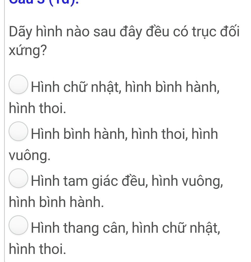 ray.
Dãy hình nào sau đây đều có trục đối
xứng?
Hình chữ nhật, hình bình hành,
hình thoi.
Hình bình hành, hình thoi, hình
vuông.
Hình tam giác đều, hình vuông,
hình bình hành.
Hình thang cân, hình chữ nhật,
hình thoi.