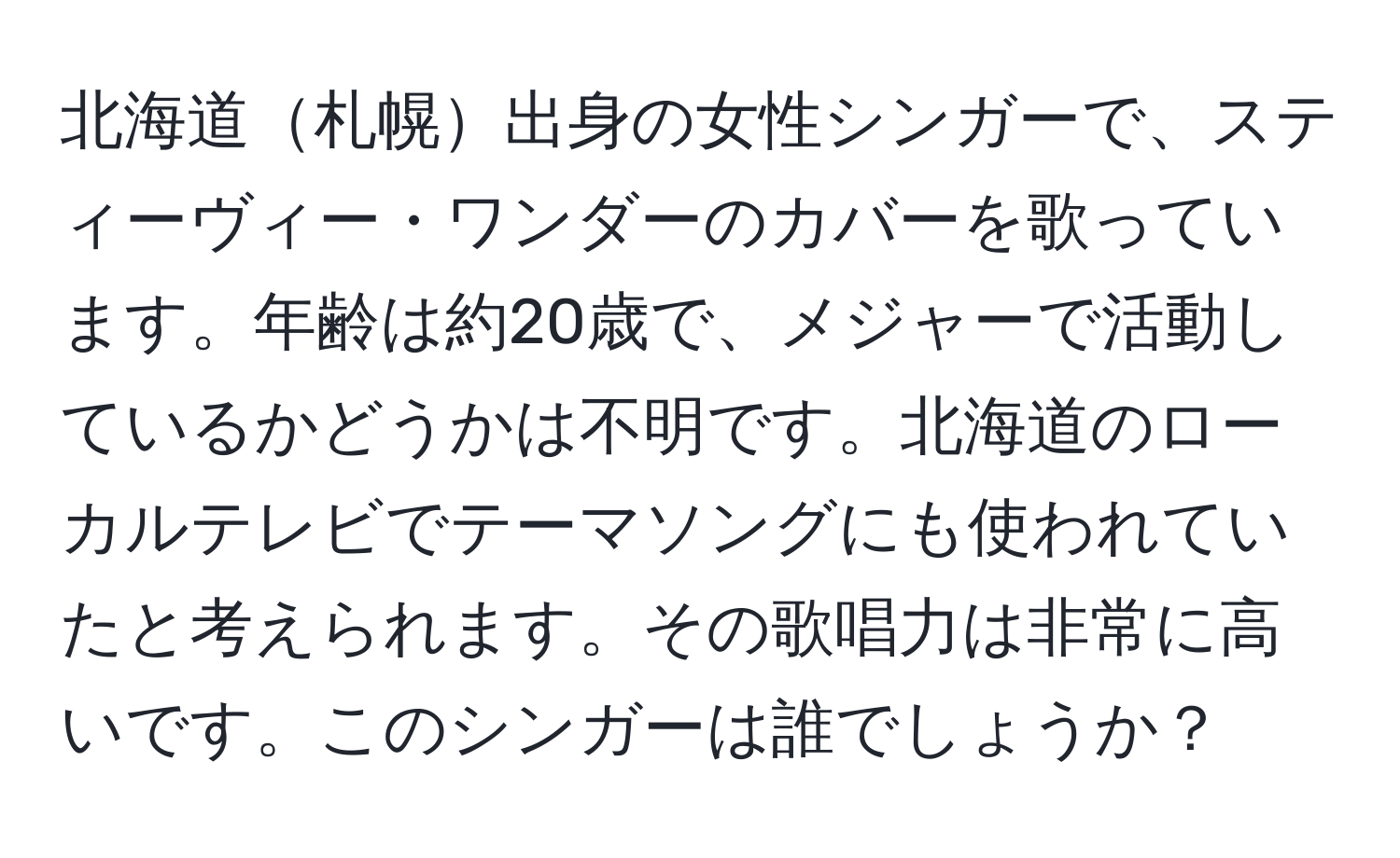 北海道札幌出身の女性シンガーで、スティーヴィー・ワンダーのカバーを歌っています。年齢は約20歳で、メジャーで活動しているかどうかは不明です。北海道のローカルテレビでテーマソングにも使われていたと考えられます。その歌唱力は非常に高いです。このシンガーは誰でしょうか？