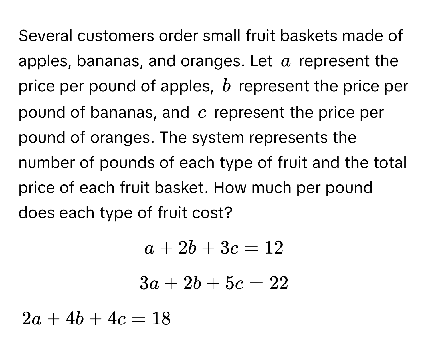 Several customers order small fruit baskets made of apples, bananas, and oranges. Let  $a$ represent the price per pound of apples, $b$ represent the price per pound of bananas, and $c$ represent the price per pound of oranges. The system represents the number of pounds of each type of fruit and the total price of each fruit basket. How much per pound does each type of fruit cost?

$a + 2b + 3c = 12$
$3a + 2b + 5c = 22$
$2a + 4b + 4c = 18$