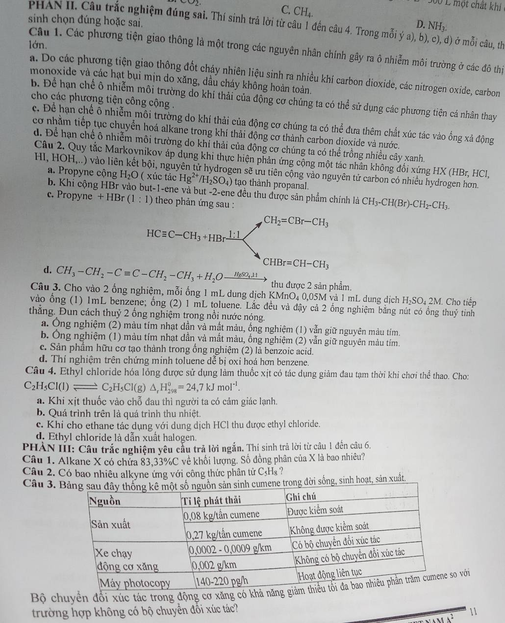 202
500 L một chất khí
C. CH_4.
sinh chọn đúng hoặc sai.
D. NH_3.
PHAN II. Câu trắc nghiệm đúng sai. Thí sinh trả lời từ câu 1 đến câu 4. Trong mỗi ý a), bị d) ở mỗi câu, th
lớn.
Câu 1. Các phương tiện giao thông là một trong các nguyên nhân chính gây ra ô nhiễm môi trường ở các đô thị
a. Do các phương tiện giao thông đốt cháy nhiên liệu sinh ra nhiều khí carbon dioxide, các nitrogen oxide, carbon
monoxide và các hạt bụi mịn do xăng, dầu cháy không hoàn toàn.
b. Để hạn chế ô nhiễm môi trường do khí thải của động cơ chúng ta có thể sử dụng các phương tiện cá nhân thay
cho các phương tiện công cộng .
c. Để hạn chế ô nhiễm môi trường do khí thải của động cơ chúng ta có the^(frac 2)e đưa thêm chất xúc tác vào ống xả động
cơ nhằm tiếp tục chuyển hoá alkane trong khí thải động cơ thành carbon dioxide và nước.
d. Để hạn chế ô nhiễm môi trường do khí thải của động cơ chúng ta có thể trồng nhiều cây xanh.
Câu 2. Quy tắc Markoynikov áp dụng khi thực hiện phản ứng cộng một tác nhân không đối xứng HX (HBr, HCl,
HI, HOH,..) vào liên kết bội, nguyên tử hydrogen sẽ ứu tiên cộng vào nguyên tử carbon có nhiều hydrogen hơn.
a. Propyne cộng H_2O ( xúc tác Hg^(2+)/H_2SO_4) tạo thành propanal.
b. Khi cộng HBr vào but-1-ene và but -2-ene đều thu được sản phẩm chính là CH_3-CH(Br)-CH_2-CH_3.
c. Propyne +HBr(1:1) theo phản ứng sau :
d. CH_3-CH_2-Cequiv C-CH_2-CH_3+H_2Oxrightarrow H_8SO_4.11 thu được 2 sản phẩm.
Câu 3. Cho vào 2 ống nghiệm, mỗi ống 1 mL dung dịch 1 KMnO_4 0,05M và 1 mL dung dịch H_2SO_42M 1. Cho tiếp
vào ống (1) 1mL benzene; ổng (2) 1 mL toluene. Lắc đều và đậy cả 2 ống nghiệm bằng nút có ống thuỷ tinh
thẳng. Đun cách thuỷ 2 ống nghiệm trong nổi nước nóng.
a. Ông nghiệm (2) màu tím nhạt dần và mất màu, ồng nghiệm (1) vẫn giữ nguyên màu tím.
b. Ông nghiệm (1) màu tím nhạt dần và mất màu, ống nghiệm (2) vẫn giữ nguyên màu tím.
c. Sản phẩm hữu cơ tạo thành trong ổng nghiệm (2) là benzoic acid.
d. Thí nghiệm trên chứng minh toluene dễ bị oxi hoá hơn benzene.
Câu 4. Ethyl chloride hóa lỏng được sử dụng làm thuốc xịt có tác dụng giảm đau tạm thời khi chơi thể thao. Cho:
C_2H_5Cl(l)leftharpoons C_2H_5Cl(g)△ _rH_(298)^0=24,7kJmol^(-1).
a. Khi xịt thuốc vào chỗ đau thì người ta có cảm giác lạnh.
b. Quá trình trên là quá trình thu nhiệt.
c. Khi cho ethane tác dụng với dung dịch HCl thu được ethyl chloride.
d. Ethyl chloride là dẫn xuất halogen.
PHẢN III: Câu trắc nghiệm yêu cầu trả lời ngắn. Thí sinh trả lời từ câu 1 đến câu 6.
Câu 1. Alkane X có chứa 83,33%C về khối lượng. Số đồng phân của X là bao nhiêu?
Câu 2. Có bao nhiêu alkyne ứng với công thức phân tử C₅H₈ ?
Câu 3. đời sống, sinh hoạt, sản xuất
Bộ chuyền đổi xúc tác trong động cơ xăng có ko với
trường hợp không có bộ chuyển đối xúc tác?
11