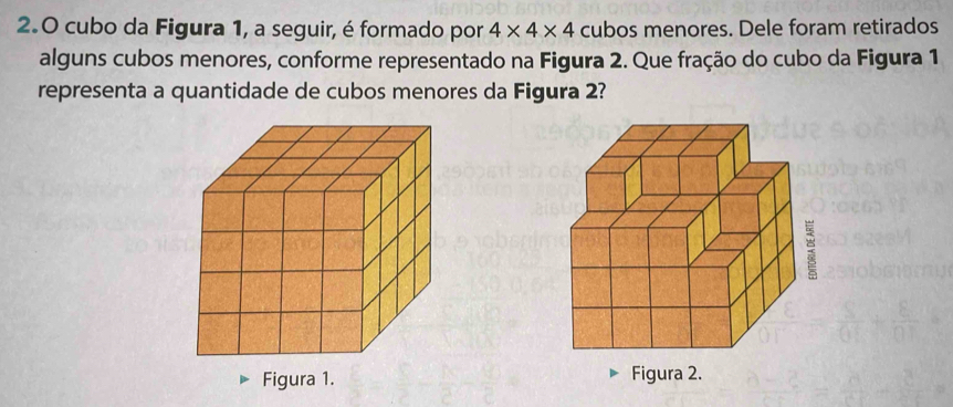 2.0 cubo da Figura 1, a seguir, é formado por 4* 4* 4 cubos menores. Dele foram retirados 
alguns cubos menores, conforme representado na Figura 2. Que fração do cubo da Figura 1 
representa a quantidade de cubos menores da Figura 2? 
Figura 1.