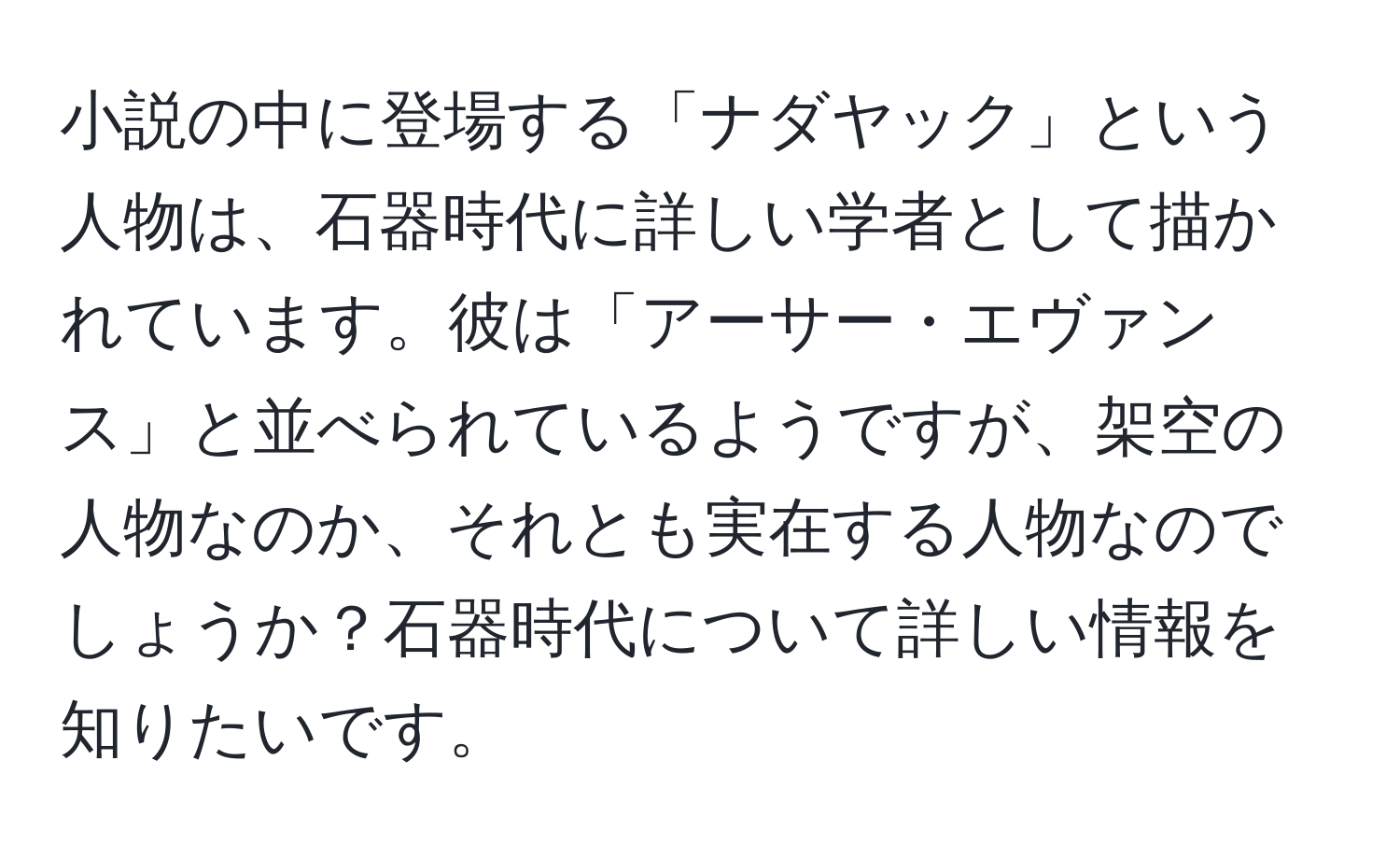 小説の中に登場する「ナダヤック」という人物は、石器時代に詳しい学者として描かれています。彼は「アーサー・エヴァンス」と並べられているようですが、架空の人物なのか、それとも実在する人物なのでしょうか？石器時代について詳しい情報を知りたいです。