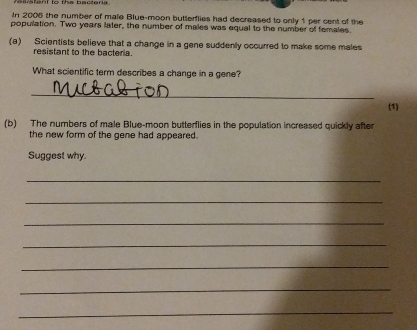 In 2005 the number of male Blue-moon butterflies had decreased to only 1 per cent of the 
population. Two years later, the number of males was equal to the number of females. 
(a) Scientists believe that a change in a gene suddenly occurred to make some males 
resistant to the bacteria. 
What scientific term describes a change in a gene? 
_ 
(1) 
(b) The numbers of male Blue-moon butterflies in the population increased quickly after 
the new form of the gene had appeared. 
Suggest why 
_ 
_ 
_ 
_ 
_ 
_ 
_