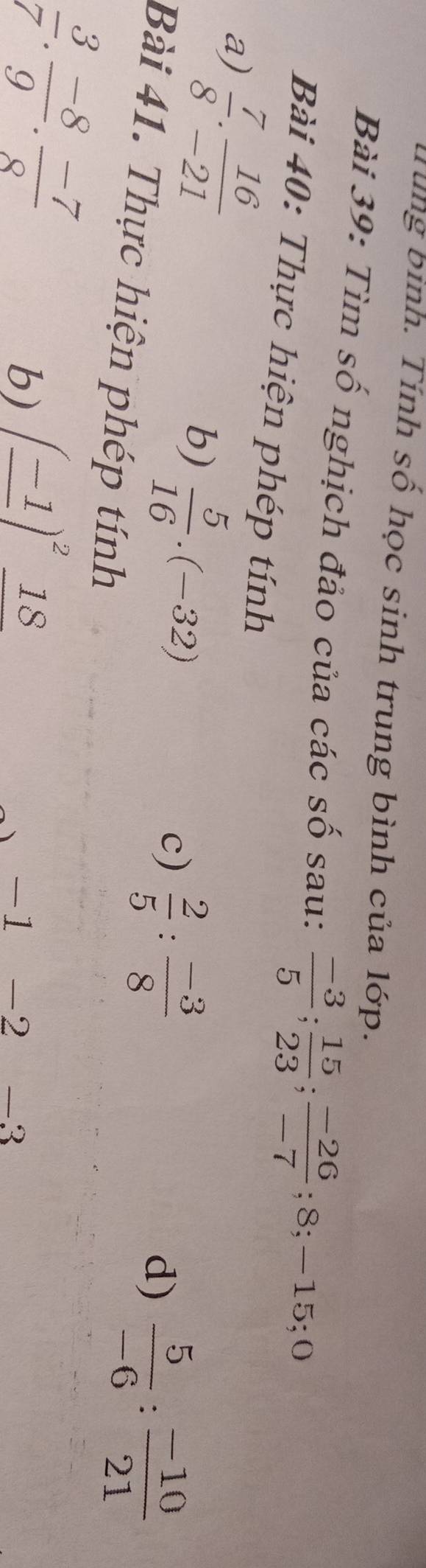 ùng bình. Tính số học sinh trung bình của lớp. 
Bài 39: Tìm số nghịch đảo của các số sau:  (-3)/5 ;  15/23 ;  (-26)/-7 ; 8; -15; 0
Bài 40: Thực hiện phép tính 
a)  7/8 . 16/-21 
b)  5/16 .(-32)
c)  2/5 : (-3)/8 
d)  5/-6 : (-10)/21 
Bài 41. Thực hiện phép tính
 3/7 . (-8)/9 . (-7)/8 
b) (_ -1)^2_ 18
-1. -2 -3