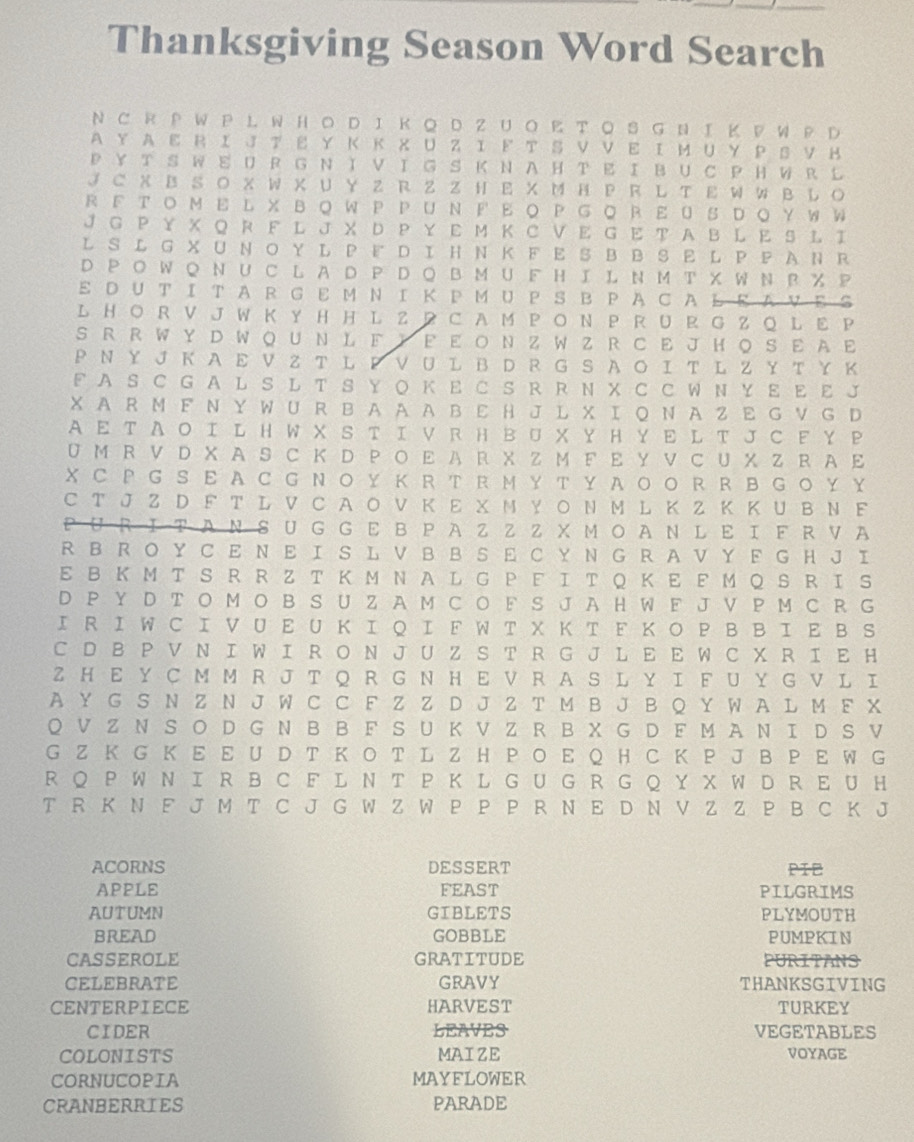 Thanksgiving Season Word Search
N C R P W P L W H O D IΚQ D Z U O K T O S G N I K PW P D
AY A Ε R Ι J Τ Ε Υ Κ Κ X U Z Ι ド T S V V Ε Ι Μ U Y P S V н
P  Υ T S W Ε UR G N Ι V Ι G S Κ  N A Η T Ε  Ι B U C  Η WR L
J C X B SO X W X UY Z R Z Z H E X M H P R L T Ε WW B L O
R F T O M E L X B Q WPP U N F  Ε O  P G ◎ R E O S D Q Y W W
J G P ￥ X Q R F L J X D P Y Ε Μ Κ C V Ε G E T A B L Ε S L Ι
L S L G X U N O Y L P F D Ι H N Κ F E S B B S  L P P AN R
D P O WQ N U C L A D P D Q B M U F HI L N M T X W N R % P
Ε D U T Ι T A R G Ε M ΝΙ Κ P M U P SB PA C A L ΕAVΕ：
L  H O R V J W K Y H H L ZP C A M P O N P R  U R G Z Q L Ε P
S R R W Y D WQ U N L Ε Y Ε Ε Ο N Z W Z RC E J H O S E AΕ
Ρ Ν Y J Κ  A Ε V Z T L P V  U  L Β D R G S A ΟΙ T L Z Y Τ Y Κ
F A S C G A L S L T S Y O Κ E C S R R N X C C W N Y Ε Ε Ε J
X AR M F N Y WU R B A A A B  E H J L X Ι Q N A Z Ε G V G D
A Ε Τ A Ο Ι L H W X S T Ι V R H Β U X Y Η Y E L T J C FY P
U M R V D X AS C K D P Ο Ε A R X Z M FΕ Y V C U X Z R A Ε
XC P G S E A C G NO Y Κ R T R M Y T Y A O O RR  B G O Y Y
C T J Z D F T L V C A Ο V Κ Ε X N Y Ο N M L Κ Z Κ Κ U B N F
URΙΤAN S U G G Ε Β PAZ Z Z X ΜΟA N L Ε Ι F RVA
R B R  O Y C E N E I S L V B B S Ε C Y N G R A V Y F G H J I
E B Κ M T S R R Z T Κ M N A L G Ρ Ε ΙT Q Κ E Ε Μ Q S R I S
D P Y D T O M O B S U Z A M C O F S J A H W F J V P M C R G
Ι R Ι W C Ι V U Ε U Κ Ι Q Ι F W T X Κ T F Κ Ο P B B Ι Ε B S
C D B P V N I W I R O N J U Z S T R G J L E E W C X R I E H
Z H E Y C M M R J T Q R G N H E V R A S L Y I F U Y G V L I
A Y G S N Z N J W C C F Z Z D J Z T M B J B Q Y W A L M F X
Q V Z N S Ο D G N B B F S U Κ V Z R B X G D F M A N Ι D S V
G Z K G K E E U D T K O T L Z H P O E Q H C K P J B P E W G
R Q P W N I R B C F L N T P K L G U G R G Q Y X W D R E U H
T R K N F J M T C J G W Z W P P P R N E D N V Z Z P B C K J
ACORNS DESSERT PIE
APPLE FEAST PILGRIMS
AUTUMN GIBLETS PLYMOUTH
BREAD GOBBLE PUMPKIN
CASSEROLE GRATITUDE PURITANS
CELEBRATE GRAVY THANKSGIVING
CENTERPIECE HARVEST TURKEY
CIDER LEAVES VEGETABLES
COLONISTS MAIZE VOYAGE
CORNUCOPIA MAYFLOWER
CRANBERRIES PARADE