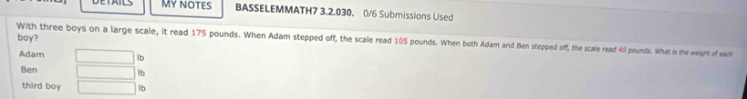 DETAILS MY NOTES BASSELEMMATH7 3.2.030. 0/6 Submissions Used 
boy? 
With three boys on a large scale, it read 175 pounds. When Adam stepped off, the scale read 105 pounds. When both Adam and Ben stepped off, the scale read 40 pounds. What is the weight of each 
Adam □ lb
Ben □ lb
third boy □