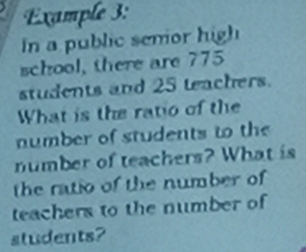 Example 3: 
In a public semor high 
school, there are 775
students and 25 teachers. 
What is the ratio of the 
number of students to the 
number of teachers? What is 
the ratio of the number of 
teachers to the number of 
students?