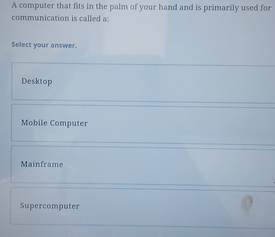 A computer that fits in the palm of your hand and is primarily used for
communication is called a:
Select your answer.
Desktop
Mobile Computer
Mainframe
Supercomputer