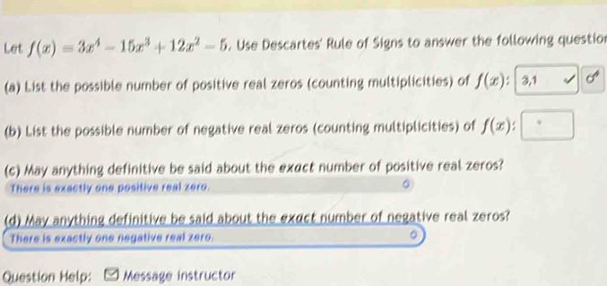 Let f(x)=3x^4-15x^3+12x^2-5. Use Descartes' Rule of Signs to answer the following questior 
(a) List the possible number of positive real zeros (counting multiplicities) of f(x); 3,1 √ sigma^4
(b) List the possible number of negative real zeros (counting multiplicities) of f(x)
(c) May anything definitive be said about the exact number of positive real zeros? 
There is exactly one positive real zero. 
(d) May anything definitive be said about the exect number of negative real zeros? 
There is exactly one negative real zero. 。 
Question Help: Message instructor