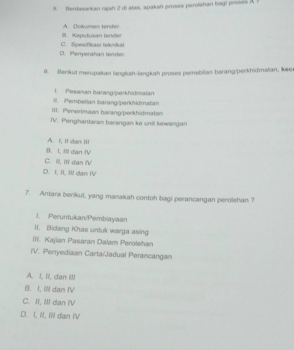 Berdasarkan rajah 2 di atas, apakah proses perolehan bagi proses ?
A. Dokumen tender.
B. Keputusan tender
C. Spesifikasi teknikal.
D. Penyerahan tender.
6. Berikut merupakan langkah-langkah proses pemeblian barang/perkhidmatan, kec
1、 Pesanan barang/perkhidmatan
II. Pembelian barang/perkhidmatan
III. Penerimaan barang/perkhidmatan
IV. Penghantaran barangan ke unit kewangan
A. I, II dan III
B. I, III dan IV
C. II, III dan IV
D. I, II, III dan IV
7. Antara berikut, yang manakah contoh bagi perancangan perolehan ?
1. Peruntukan/Pembiayaan
II. Bidang Khas untuk warga asing
III. Kajian Pasaran Dalam Perolehan
IV. Penyediaan Carta/Jadual Perancangan
A. I, II, dan III
B. I, III dan IV
C. II, III dan IV
D. I, II, III dan IV