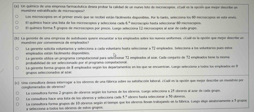 Un químico de una empresa farmacéutica desea probar la calidad de un nuevo lote de microscopios. ¿Cuál es la opción que mejor describe un
muestreo estratificado de microscopios?
Los microscopios en el primer envío que se recibió están fácilmente disponibles. Por lo tanto, selecciona los 60 microscopios en este envío.
El químico hace una lista de los microscopios y selecciona cada 6.º microscopio hasta seleccionar 60 microscopios.
El químico forma 5 grupos de microscopios por precio. Luego selecciona 12 microscopios al azar de cada grupo.
(b) La gerente de una empresa de autobuses quiere encuestar a los empleados sobre los nuevos uniformes. ¿Cuál es la opción que mejor describe un
muestreo por conveniencia de empleados?
La gerente solicita voluntarios y selecciona a cada voluntario hasta seleccionar a 72 empleados. Selecciona a los voluntarios pues estos
empleados están fácilmente disponibles.
La gerente utiliza un programa computacional para seleccionar 72 empleados al azar. Cada conjunto de 72 empleados tiene la misma
probabilidad de ser seleccionado por el programa computacional.
La gerente forma grupos de 8 empleados según los departamentos en los que se encuentran. Luego selecciona a todos los empleados en 9
grupos seleccionados al azar.
(c) Una consultora desea interrogar a los obreros de una fábrica sobre su satisfacción laboral. ¿Cuál es la opción que mejor describe un muestreo por
conglomerados de obreros?
La consultora forma 2 grupos de obreros según los turnos de los obreros. Luego selecciona a 25 obreros al azar de cada grupo.
La consultora hace una lista de los obreros y selecciona cada 5.º obrero hasta seleccionar a 50 obreros.
La consultora forma grupos de 10 obreros según el tiempo que los obreros llevan trabajando en la fábrica. Luego elige aleatoriamente a 5 grupos
y selecciona a todos los obreros de estos grupos.