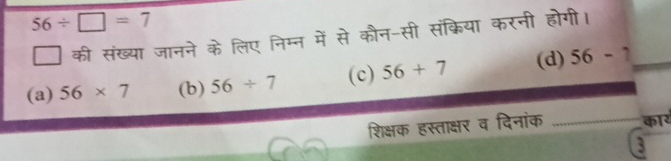 56/ □ =7
की संख्या जानने के लिए निम्न में से कौन-सी संक्रिया करनी होगी।
(a) 56* 7 (b) 56/ 7 (c) 56+7 (d) 56-7
शिक्षक हस्ताक्षर व दिनांक _कार
3