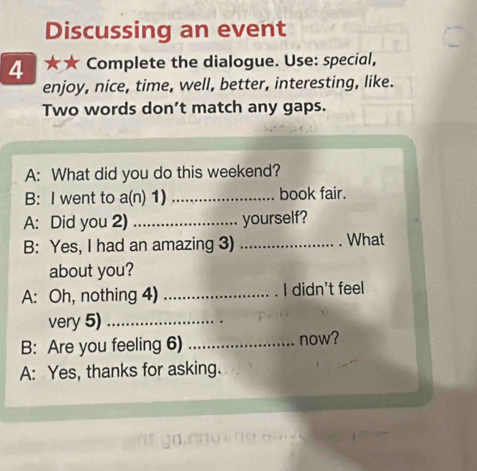 Discussing an event 
4 Complete the dialogue. Use: special, 
enjoy, nice, time, well, better, interesting, like. 
Two words don’t match any gaps. 
A: What did you do this weekend? 
B: I went to a(n) 1) _book fair. 
A: Did you 2) _yourself? 
B: Yes, I had an amazing 3) _. What 
about you? 
A: Oh, nothing 4) _I didn't feel 
very 5)_ 
B: Are you feeling 6) _now? 
A: Yes, thanks for asking.