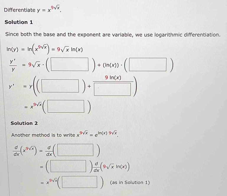 Differentiate y=x^(9sqrt(x)). 
Solution 1
Since both the base and the exponent are variable, we use logarithmic differentiation.
ln (y)=ln (x^(9sqrt(x)))=9sqrt(x)ln (x)
 y'/y =9sqrt(x)· (□ )+(ln (x))· (□ )
y'=y((□ )+ 9ln (x)/□  )
=x^(9sqrt(x))(□ )
Solution 2
Another method is to write x^(9sqrt(x))=e^(ln (x)9sqrt(x)).
 d/dx (x^(9sqrt(x)))= d/dx (□ )
=(□ ) d/dx (9sqrt(x)ln (x))
=x^(9sqrt(x))(□ ) (as in Solution 1)