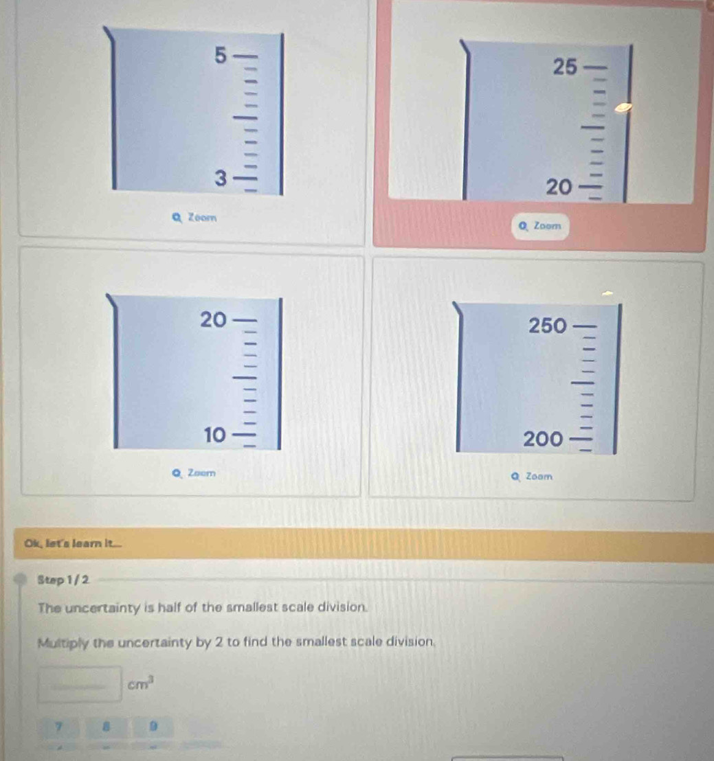 5
25
3
20
Q Zoom 
Q Zoom
20
250
10
200
Q Zeem Zoom 
Ok, let's learn it... 
Step 1 / 2
The uncertainty is half of the smallest scale division. 
Multiply the uncertainty by 2 to find the smallest scale division. 
_ | cm^3
7 8 9