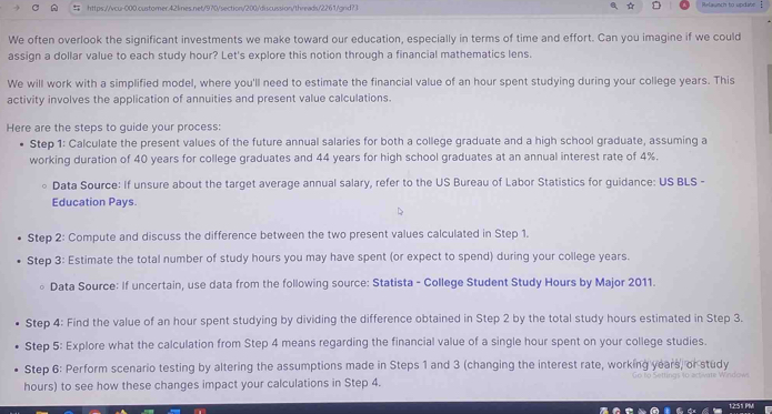 ☆ D 
https://vcu-000.customer.42lines.net/970/section/200/discussion/threads/2261/grd?3 Relaunch to update 
We often overlook the significant investments we make toward our education, especially in terms of time and effort. Can you imagine if we could 
assign a dollar value to each study hour? Let's explore this notion through a financial mathematics lens. 
We will work with a simplified model, where you'll need to estimate the financial value of an hour spent studying during your college years. This 
activity involves the application of annuities and present value calculations. 
Here are the steps to guide your process: 
Step 1 : Calculate the present values of the future annual salaries for both a college graduate and a high school graduate, assuming a 
working duration of 40 years for college graduates and 44 years for high school graduates at an annual interest rate of 4%. 
Data Source: If unsure about the target average annual salary, refer to the US Bureau of Labor Statistics for guidance: US BLS - 
Education Pays. 
Step 2: Compute and discuss the difference between the two present values calculated in Step 1. 
Step 3: Estimate the total number of study hours you may have spent (or expect to spend) during your college years. 
Data Source: If uncertain, use data from the following source: Statista - College Student Study Hours by Major 2011. 
Step 4 : Find the value of an hour spent studying by dividing the difference obtained in Step 2 by the total study hours estimated in Step 3. 
Step 5: Explore what the calculation from Step 4 means regarding the financial value of a single hour spent on your college studies. 
Step 6: Perform scenario testing by altering the assumptions made in Steps 1 and 3 (changing the interest rate, working years, or study
hours) to see how these changes impact your calculations in Step 4. 
1:2:51 PM