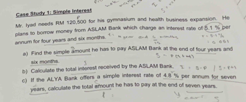 Case Study 1: Simple Interest 
Mr. lyad needs RM 120,500 for his gymnasium and health business expansion. He 
plans to borrow money from ASLAM Bank which charge an interest rate of 5.1 % per 
annum for four years and six months. 
a) Find the simple amount he has to pay ASLAM Bank at the end of four years and
six months. 
b) Calculate the total interest received by the ASLAM Bank. 
c) If the ALYA Bank offers a simple interest rate of 4.8 % per annum for seven
years, calculate the total amount he has to pay at the end of seven years.