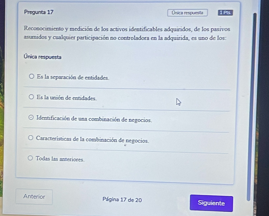 Pregunta 17 Única respuesta 1Pts
Reconocimiento y medición de los activos identificables adquiridos, de los pasivos
asumidos y cualquier participación no controladora en la adquirida, es uno de los:
Única respuesta
Es la separación de entidades.
Es la unión de entidades.
Identificación de una combinación de negocios.
Características de la combinación de negocios.
Todas las anteriores.
Anterior Página 17 de 20 Siguiente