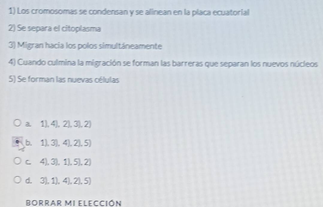 Los cromosomas se condensan y se alinean en la placa ecuatorial
2) Se separa el citoplasma
3) Migran hacia los polos simultáneamente
4) Cuando culmina la migración se forman las barreras que separan los nuevos núcleos
5) Se forman las nuevas células
a 1),4),2),3),2)
D. 1),3),4),2),5)
C^ 4),3),1),5),2)
d. 3),1),4),2),5)
BORRAR MI ELECCIÓN