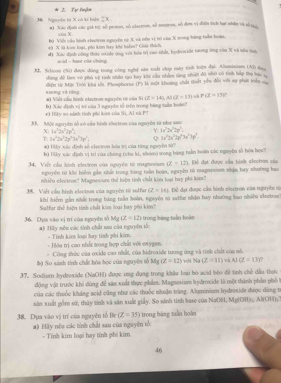 Tự luận
30. Nguyên tử X có kí hiệu _(16)^(32)X.
a) Xác định các giá trị: số proton, số electron, số neutron, số đơn vị điện tích hạt nhân và số khế
của X.
b) Viết cấu hình electron nguyên từ X và nêu vị trí của X trong bảng tuần hoàn.
c) X là kim loại, phi kim hay khí hiếm? Giải thích.
d) Xác định công thức oxide ứng với hóa trị cao nhất, hydroxide tương ứng của X và nêu tỉnh
acid - base của chúng.
32. Silicon (Si) được dùng trong công nghệ sản xuất chip máy tính hiện đại. Aluminium (Al) đượ
dùng đề làm vỏ phù vệ tinh nhân tạo hay khí cầu nhằm tăng nhiệt độ nhờ có tính hấp thụ bức xạ
điện từ Mặt Trời khá tốt. Phosphorus (P) là một khoáng chất thiết yếu đối với sự phát triển của
xương và răng.
a) Viết cấu hình electron nguyên tử của Si (Z=14),Al(Z=13) và P(Z=15)
b) Xác định vị trí của 3 nguyên tố trên trong bảng tuần hoàn?
c) Hãy so sánh tính phi kim của Si, Al và P?
33. Một nguyên tố có cấu hình electron của nguyên tử như sau:
X: 1s^22s^22p^4; Y: 1s^22s^22p^3;
T: 1s^22s^22p^63s^23p^1; Q: 1s^22s^22p^63s^23p^5.
a) Hãy xác định số electron hóa trị của từng nguyên tử?
b) Hãy xác định vị trí của chúng (chu kì, nhóm) trong bảng tuần hoàn các nguyên tố hóa học?
34. Viết cấu hình electron của nguyên tử magnesium (Z=12). Đề đạt được cấu hình electron của
nguyên từ khí hiếm gần nhất trong bảng tuần hoàn, nguyên tử magnesium nhận hay nhường bao
nhiêu electron? Magnesium thể hiện tính chất kim loại hay phi kim?
35. Viết cấu hình electron của nguyên tử sulfur (Z=16). Đề đạt được cấu hình electron của nguyên tử
khí hiếm gần nhất trong bảng tuần hoàn, nguyên tử sulfur nhận hay nhường bao nhiêu electron?
Sulfur thể hiện tính chất kim loại hay phi kim?
36. Dựa vào vị trí của nguyên tố Mg(Z=12) trong bảng tuần hoàn
a) Hãy nêu các tính chất sau của nguyên tố:
- Tính kim loại hay tính phi kim.
- Hóa trị cao nhất trong hợp chất với oxygen.
- Công thức của oxide cao nhất, của hidroxide tương ứng và tính chất của nó.
b) So sánh tính chất hóa học của nguyên tố Mg (Z=12) với Na (Z=11) và AI(Z=13)
37. Sodium hydroxide (NaOH) được ưng dụng trong khâu loại bỏ acid béo đề tinh chế dầu thực
động vật trước khi dùng để sản xuất thực phẩm. Magnesium hydroxide là một thành phần phổ b
của các thuốc kháng acid cũng như các thuốc nhuận tràng. Aluminium hydroxide được dùng tr
sản xuất gốm sứ, thủy tinh và sản xuất giấy. So sánh tính base của NaOH, Mg(OH)_2,Al(OH)_3.
38. Dựa vào vị trí của nguyên tố Br(Z=35) trong bảng tuần hoàn
a) Hãy nêu các tính chất sau của nguyên tố:
- Tính kim loại hay tính phi kim.
46