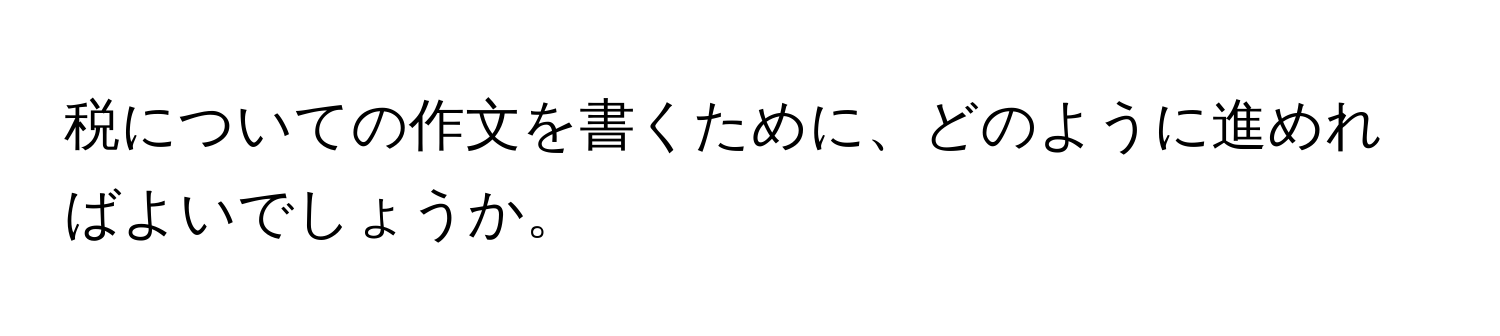 税についての作文を書くために、どのように進めればよいでしょうか。