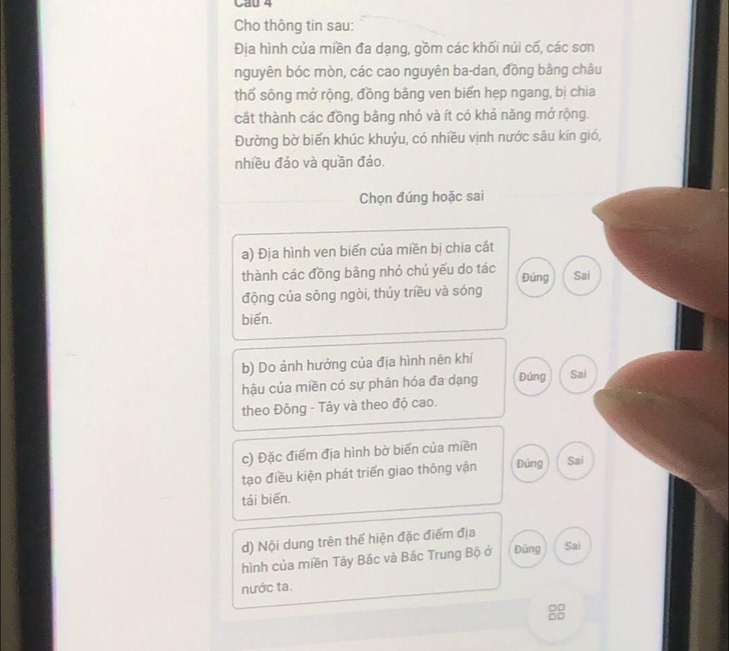 Cau 4 
Cho thông tin sau: 
Địa hình của miền đa dạng, gồm các khối núi cố, các sơn 
nguyên bóc mòn, các cao nguyên ba-dan, đồng bằng châu 
thổ sông mở rộng, đồng bằng ven biển hẹp ngang, bị chia 
cắt thành các đồng bằng nhỏ và ít có khả năng mở rộng. 
Đường bờ biển khúc khuỷu, có nhiều vịnh nước sâu kín gió, 
nhiều đảo và quần đảo. 
Chọn đúng hoặc sai 
a) Địa hình ven biển của miền bị chia cắt 
thành các đồng bằng nhỏ chủ yếu do tác Đúng Sai 
động của sông ngòi, thủy triều và sóng 
biển. 
b) Do ảnh hưởng của địa hình nên khí 
hậu của miền có sự phân hóa đa dạng Đúng Sai 
theo Đông - Tây và theo độ cao. 
c) Đặc điểm địa hình bờ biển của miền 
tạo điều kiện phát triển giao thông vận Đúng Sai 
tái biển. 
d) Nội dung trên thế hiện đặc điểm địa 
hình của miền Tây Bắc và Bắc Trung Bộ ở Đúng Sai 
nước ta.