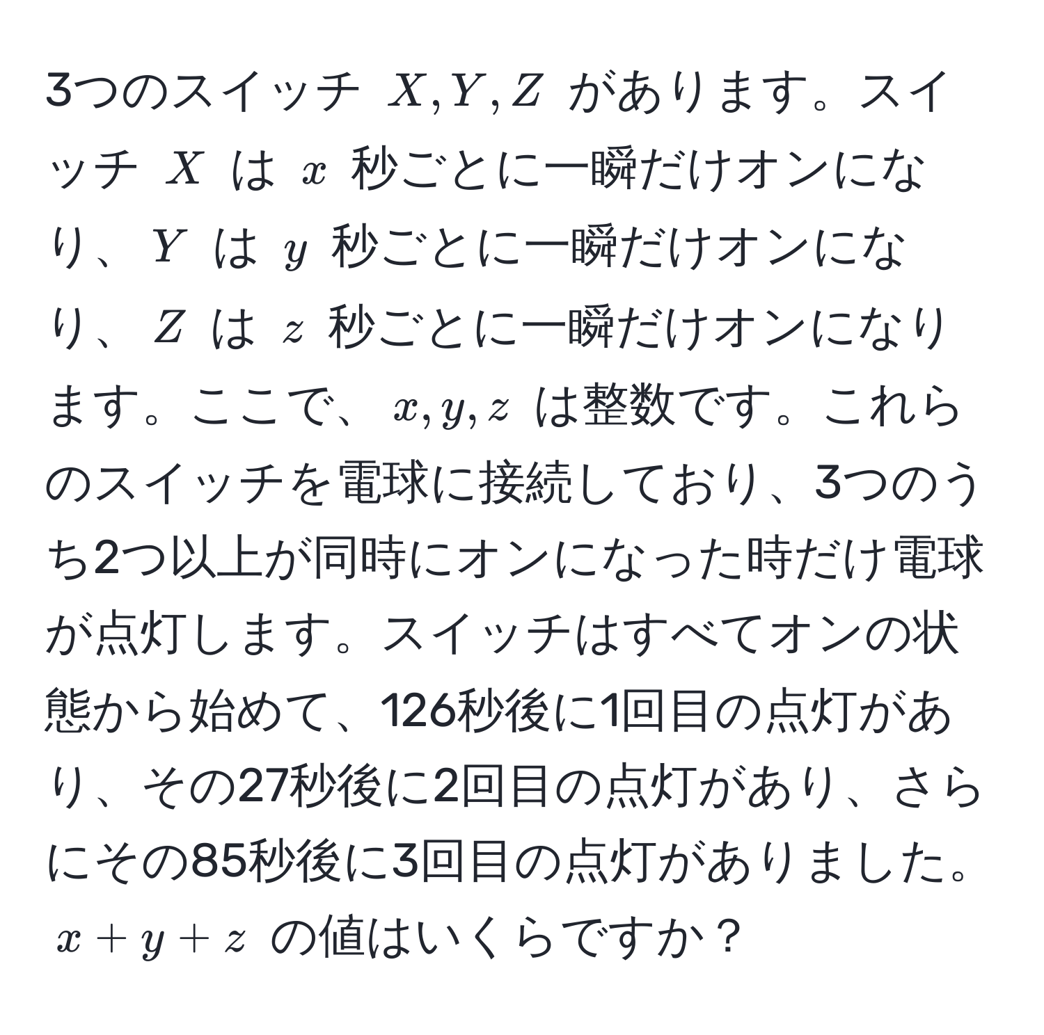 3つのスイッチ $X, Y, Z$ があります。スイッチ $X$ は $x$ 秒ごとに一瞬だけオンになり、$Y$ は $y$ 秒ごとに一瞬だけオンになり、$Z$ は $z$ 秒ごとに一瞬だけオンになります。ここで、$x, y, z$ は整数です。これらのスイッチを電球に接続しており、3つのうち2つ以上が同時にオンになった時だけ電球が点灯します。スイッチはすべてオンの状態から始めて、126秒後に1回目の点灯があり、その27秒後に2回目の点灯があり、さらにその85秒後に3回目の点灯がありました。$x + y + z$ の値はいくらですか？