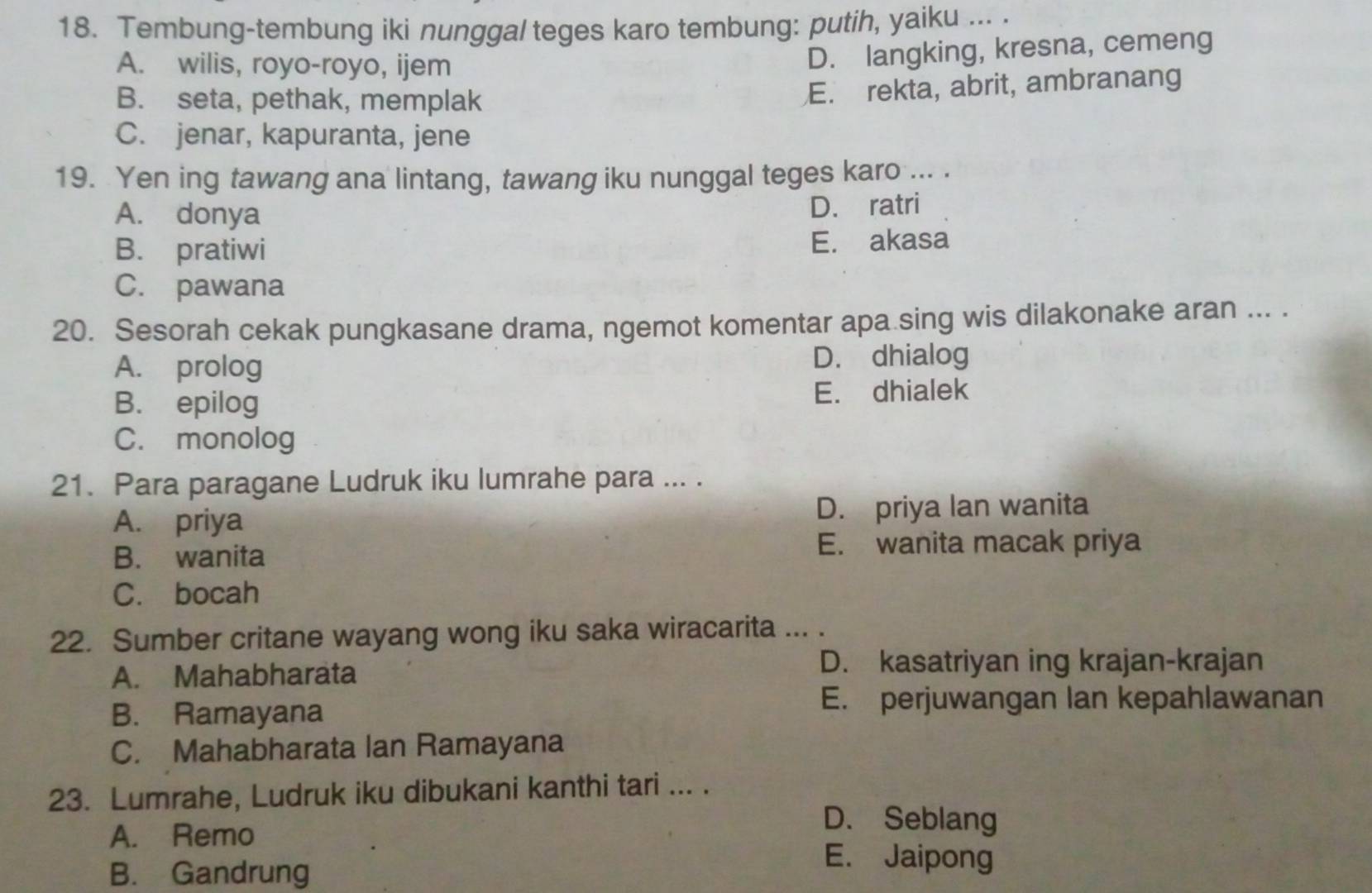 Tembung-tembung iki nunggal teges karo tembung: putih, yaiku ... .
A. wilis, royo-royo, ijem
D. langking, kresna, cemeng
B. seta, pethak, memplak
E. rekta, abrit, ambranang
C. jenar, kapuranta, jene
19. Yen ing tawang ana lintang, tawang iku nunggal teges karo ... .
A. donya
D. ratri
B. pratiwi E. akasa
C. pawana
20. Sesorah cekak pungkasane drama, ngemot komentar apa sing wis dilakonake aran ... .
A. prolog D. dhialog
B. epilog E. dhialek
C. monolog
21. Para paragane Ludruk iku lumrahe para ... .
A. priya D. priya lan wanita
B. wanita E. wanita macak priya
C. bocah
22. Sumber critane wayang wong iku saka wiracarita ... .
A. Mahabharata
D. kasatriyan ing krajan-krajan
B. Ramayana
E. perjuwangan lan kepahlawanan
C. Mahabharata Ian Ramayana
23. Lumrahe, Ludruk iku dibukani kanthi tari ... .
A. Remo
D. Seblang
B. Gandrung
E. Jaipong