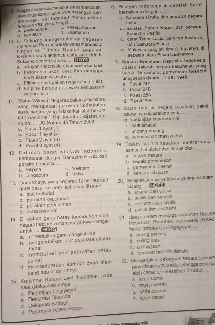 Negara Indonesia mempunyai kemampuan 16. Wilayah Indonesia di sebelah barat
menanggulangi timbulnya serangan dan berbatasan dengan
ancaman. Hal tersebut menunjukkan a. Samudra Hindia dan perairan negara
fungsi NKRI, yaitu fungsi ....
India
c. kesejahteraan
a pertahanan b. daratan Papua Nugini dan perairan
d. keamanan
b keadilan Samudra Pasifik
10 Ir. Sukarno mengemukakan gagasan c. darat Timor Leste, perairan Australia,
mengenai Pan Indonesia yang mencakup dan Samudra Hindia
hingga ke Filipina. Namun, gagasan d. Malaysia (bagian timur), tepatnya di
tersebut pada akhirnya diabaikan oleh Ir. sebelah utara Pulau Kalimantan
Sukarno sendiri karena .... HOTS
a. wilayah Indonesia akan semakin luas 17. Negara Kesatuan Republik Indonesia
b. Indonesia akan kesulitan menjaga adalah sebuah negara kepulauan yang
kedaulatan wilayahnya berciri Nusantara, pernyataan tersebut
c. Filipina merupakan negara berdaulat ditegaskan dalam ... UUD 1945.
a. Pasal 24A
d. Filipina berada di bawah kekuasaan b. Pasal 24B
negara lain
c. Pasal 25A
11. “Batas Wilayah Negara adalah garis batas d. Pasal 25B
yang merupakan pemisah kedaulatan
suatu negara yang didasarkan atas hukum 18. Salah satu ciri negara kesatuan, yakni
internasional." Hal tersebut dijelaskan aturannya didasarkan pada ....
dalam ... UU Nomor 43 Tahun 2008. a. perjanjian internasional
a. Pasal 1 ayat (3) b. adat istiadat
b. Pasal 1 ayat (4) c. undang-undang
c. Pasal 2 ayat (3) d. kebudayaan masyarakat
d. Pasal 3 ayat (4) 19. Dalam negara kesatuan sentralisasi,
12. Sebelah barat wilayah Indonesia semua hal diatur dan diurus oleh        
berbatasan dengan Samudra Hindia dan a. kepala negara
perairan negara .... b. kepala pemerintah
a. Filipina c. Vietnam c. pemerintah daerah
b. Singapura d. India d. pemerintah pusat
13. Garis khayal yang berjarak 12 mil laut dari 20. Sikap ekstremisme biasanya terjadi dalam
garis dasar ke arah laut lepas disebut .... bidang .... HOTS
a. laut teritorial
b. perairan kepulauan a. agama dan sosial
b. politik dan agama
c. perairan pedalaman c. ekonomi dan politik
d. zona perairan d. politik dan ekonomi
14. Di dalam garis batas landas kontinen, 21. Upaya dalam menjaga keutuhan Negara
negara Indonesia mempunyai kewenangan Kesatuan Republik Indonesia (NKRI
untuk .... HOTS harus dimulai dari lingkungan _
a. menentukan garis pangkal laut
b. mengendalikan alur pelayaran lintas a. paling penting
damai b. paling luas
c. membatasi alur pelayaran lintas c. paling jauh
damai d. terdekat terlebih dahulu
d. memanfaatkan sumber daya alam 22. Mengerjakan pekerjaan secara bersam
yang ada di dalamnya sama dalam satu waktu sehingga pekerja
15. Konvensi Hukum Laut ditetapkan pada lebih cepat terselesaikan disebut
saat dilaksanakannya .... a kerja sama
a. Perjanjian Linggarjati b. musyawarah
b. Deklarasi Djuanda c. kerja cerdas
c. Deklarasi Balfour d. kerja cepat
d. Perjanjian Roem Royen
cila VII