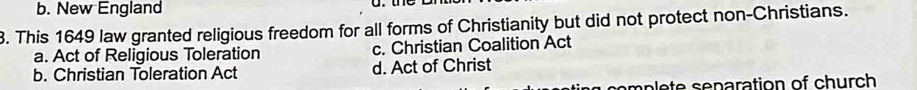 b. New England
3. This 1649 law granted religious freedom for all forms of Christianity but did not protect non-Christians.
a. Act of Religious Toleration c. Christian Coalition Act
b. Christian Toleration Act d. Act of Christ
mn en ration of h urch