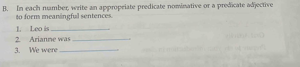 In each number, write an appropriate predicate nominative or a predicate adjective 
to form meaningful sentences. 
1. Leo is_ 
2. Arianne was_ 
3. We were_ 
.