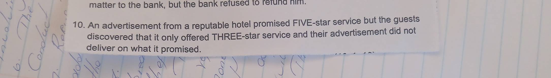 matter to the bank, but the bank refused to refund him. 
10. An advertisement from a reputable hotel promised FIVE-star service but the guests 
discovered that it only offered THREE-star service and their advertisement did not 
deliver on what it promised.