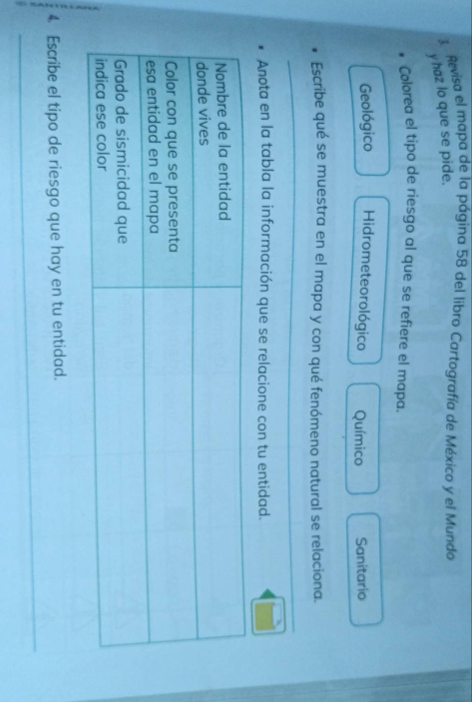 Revisa el mapa de la página 58 del libro Cartografía de México y el Mundo
y haz lo que se pide.
Colorea el tipo de riesgo al que se refiere el mapa.
Geológico Hidrometeorológico Químico Sanitario
Escribe qué se muestra en el mapa y con qué fenómeno natural se relaciona.
_
Anota en la tabla la información que se relacione con tu entidad.
4. Escribe el tipo de riesgo que hay en tu entidad.
_