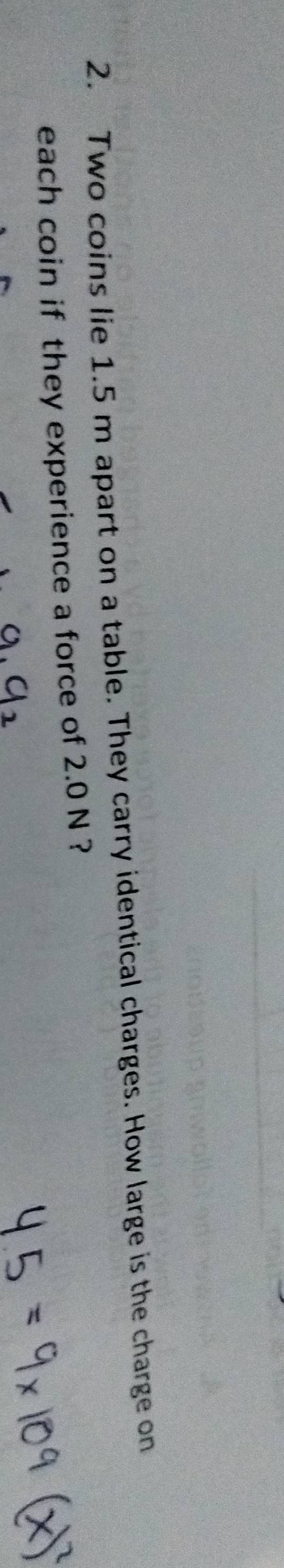 Two coins lie 1.5 m apart on a table. They carry identical charges. How large is the charge on 
each coin if they experience a force of 2.0 N ?