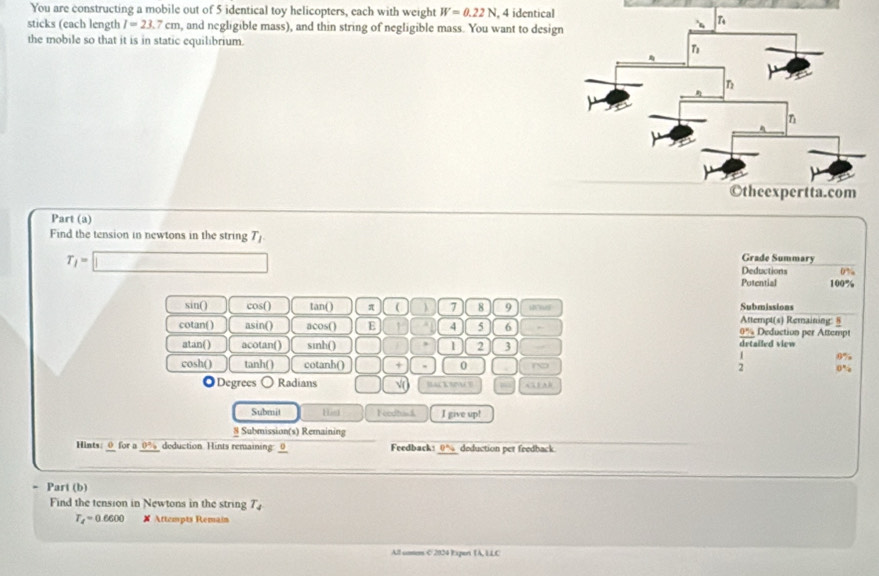 You are constructing a mobile out of 5 identical toy helicopters, each with weight W=0.22N , 4 identical
sticks (each length I=23.7cm , and negligible mass), and thin string of negligible mass. You want to desig
the mobile so that it is in static equilibrium.
Part (a)
Find the tension in newtons in the string T_1 Grade Summary
T_1=□ Deductions ( ” .
Potential 100%
sin() cos () tan () π (  7 8 9 H Attempt(s) Remaining: § Submissions
cotan( ) asin() acos() E is 4 5 6 Deduction per Attempt
_ 0%  
atan() acotan() sinh() 1 2 3 drtailed view
;
cosh() tanh() cotanh() + 0 ~o 0%
◎Degrees o Radians √ BALK SNM B C E A B
Submit Hist Feodtan h I give up!
8 Submission(s) Remaining
Hints odot for a 0° deduction Hints remaining: __ Feedback! 0% deduction per feedback
- Part (b)
Find the tension in Newtons in the string T_4
T_4=0.6600 ✘ Attempts Remain
All coum C 2824 Expert [ A, LLC