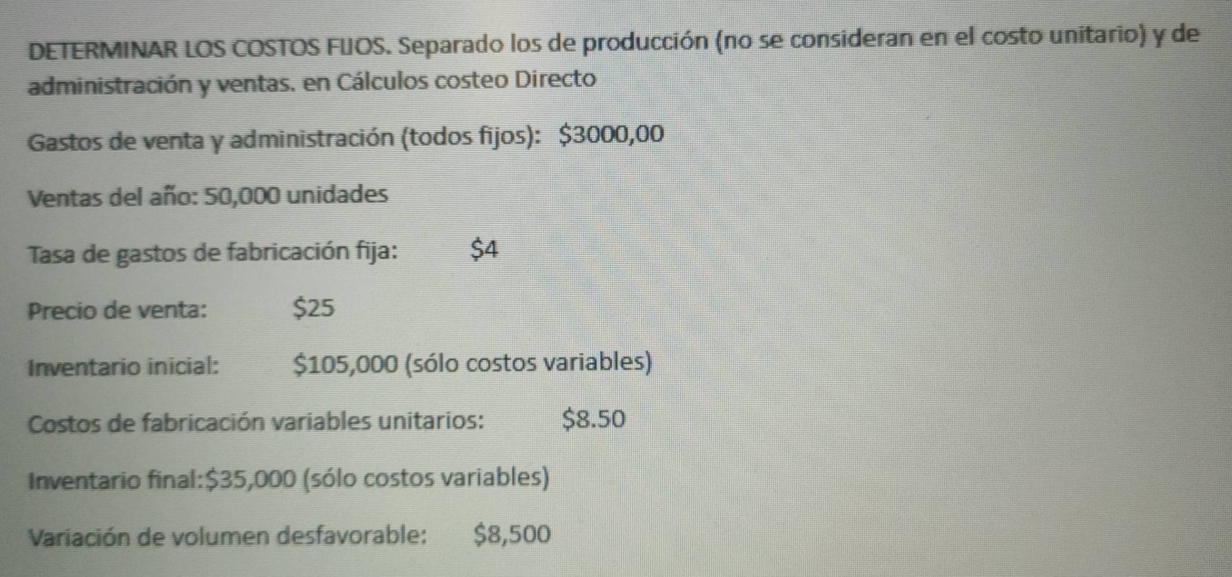 DETERMINAR LOS COSTOS FUOS. Separado los de producción (no se consideran en el costo unitario) y de 
administración y ventas. en Cálculos costeo Directo 
Gastos de venta y administración (todos fijos): $3000,00
Ventas del año: 50,000 unidades 
Tasa de gastos de fabricación fija: $4
Precio de venta: $25
Inventario inicial: $105,000 (sólo costos variables) 
Costos de fabricación variables unitarios: $8.50
Inventario final: $35,000 (sólo costos variables) 
Variación de volumen desfavorable: $8,500