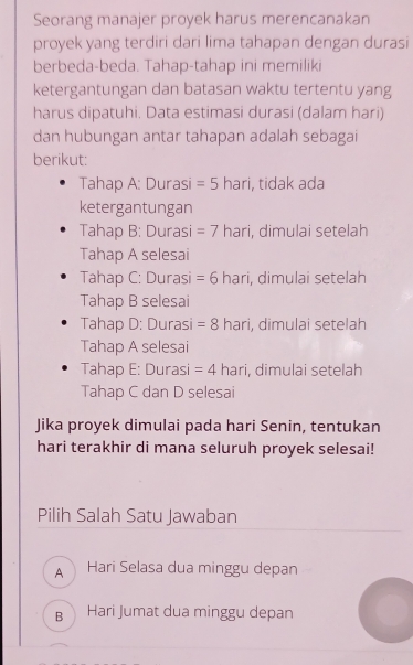 Seorang manajer proyek harus merencanakan
proyek yang terdiri dari lima tahapan dengan durasi
berbeda-beda. Tahap-tahap ini memiliki
ketergantungan dan batasan waktu tertentu yang
harus dipatuhi. Data estimasi durasi (dalam hari)
dan hubungan antar tahapan adalah sebagai
berikut:
Tahap A: Durasi =5 hari, tidak ada
ketergantungan
Tahap B: Durasi =7 hari, dimulai setelah
Tahap A selesai
Tahap C: Durasi =6 hari, dimulai setelah
Tahap B selesai
Tahap D: Durasi =8 hari, dimulai setelah
Tahap A selesai
Tahap E: Durasi =4 hari, dimulai setelah
Tahap C dan D selesai
Jika proyek dimulai pada hari Senin, tentukan
hari terakhir di mana seluruh proyek selesai!
Pilih Salah Satu Jawaban
A Hari Selasa dua minggu depan
B Hari Jumat dua minggu depan