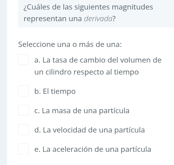 ¿Cuáles de las siguientes magnitudes
representan una derivada?
Seleccione una o más de una:
a. La tasa de cambio del volumen de
un cilindro respecto al tiempo
b. El tiempo
c. La masa de una partícula
d. La velocidad de una partícula
e. La aceleración de una partícula