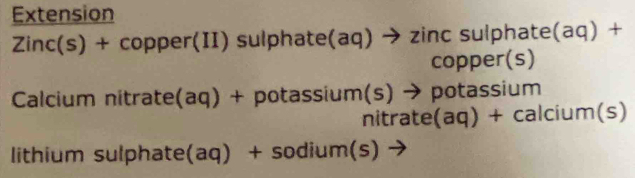 Extension 
Zinc(s) + copper(II) sulphate(aq) → zinc sulphate(aq) + 
copper(s) 
Calcium nitrate(aq) + potassium(s) → potassium 
nitrate(aq) + calcium(s) 
lithium sulphate(aq) + sodium(s) →