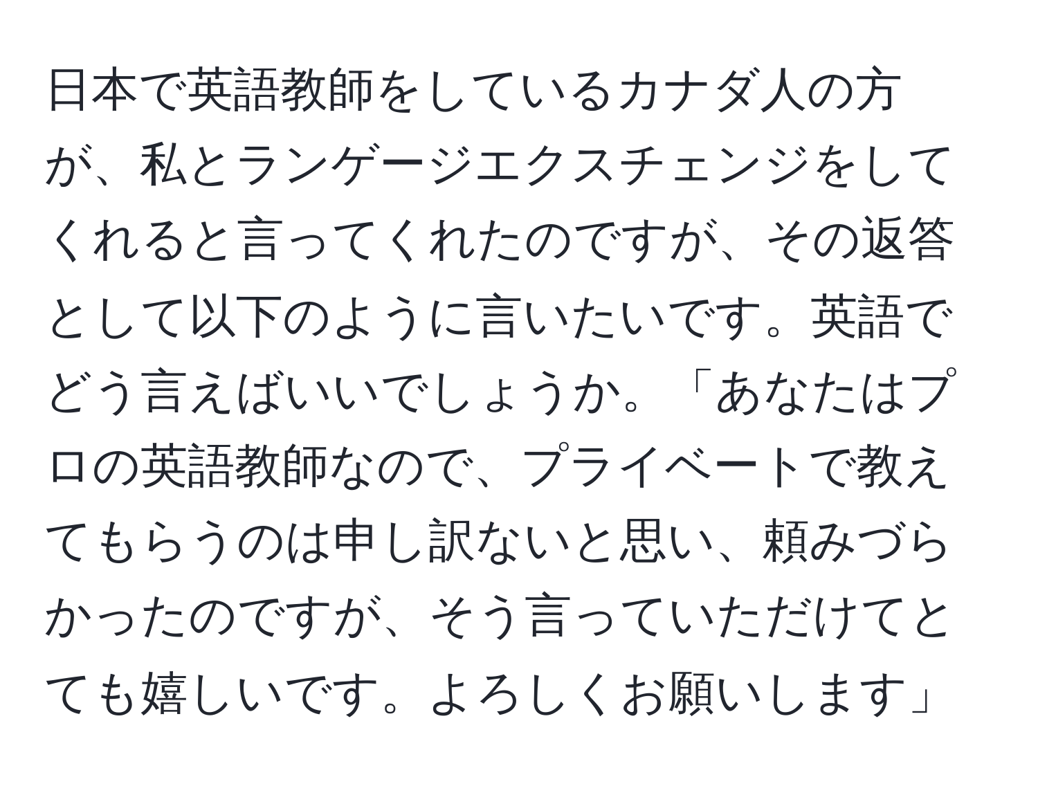 日本で英語教師をしているカナダ人の方が、私とランゲージエクスチェンジをしてくれると言ってくれたのですが、その返答として以下のように言いたいです。英語でどう言えばいいでしょうか。「あなたはプロの英語教師なので、プライベートで教えてもらうのは申し訳ないと思い、頼みづらかったのですが、そう言っていただけてとても嬉しいです。よろしくお願いします」