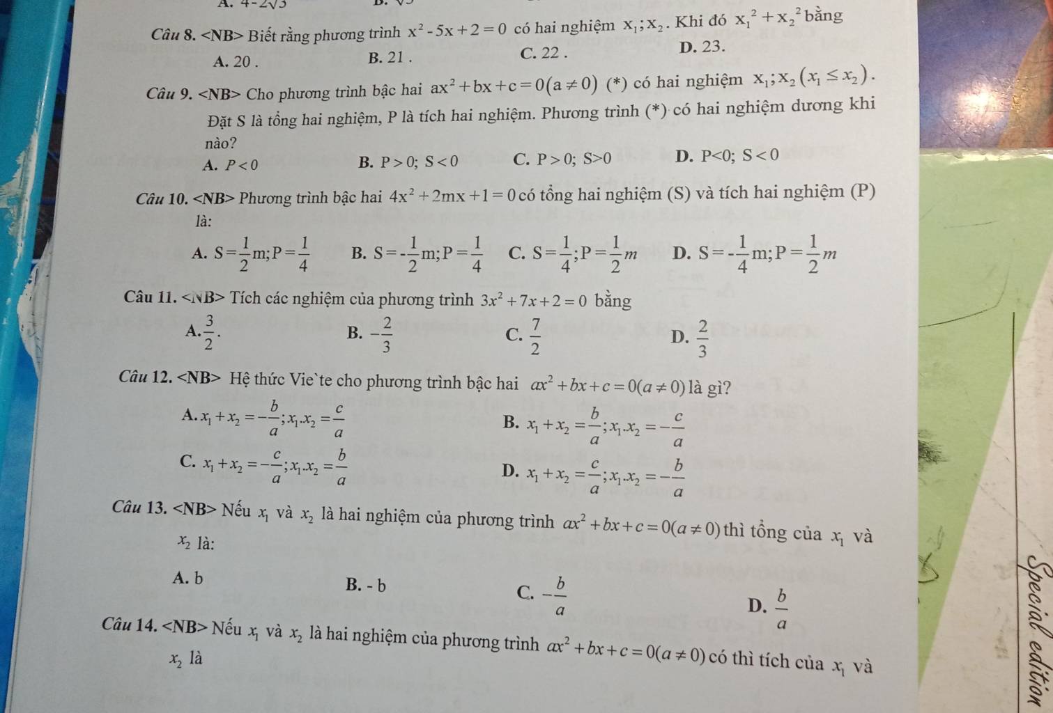 4-2sqrt(3)
Câu 8. ∠ NB> Biết rằng phương trình x^2-5x+2=0 có hai nghiệm X_1;X_2. Khi đó x_1^(2+x_2^2 bàng
A. 20 . B. 21 . C. 22 . D. 23.
Câu 9. Cho phương trình bậc hai ax^2)+bx+c=0(a!= 0)(*) có hai nghiệm x_1;x_2(x_1≤ x_2).
Đặt S là tổng hai nghiệm, P là tích hai nghiệm. Phương trình (*) có hai nghiệm dương khi
nào?
A. P<0</tex> B. P>0;S<0</tex> C. P>0;S>0 D. P<0;S<0</tex>
Câu 10. ∠ NB> Phương trình bậc hai 4x^2+2mx+1=0 có tổng hai nghiệm (S) và tích hai nghiệm (P)
là:
A. S= 1/2 m;P= 1/4  B. S=- 1/2 m;P= 1/4  C. S= 1/4 ;P= 1/2 m D. S=- 1/4 m;P= 1/2 m
Câu 11. Tích các nghiệm của phương trình 3x^2+7x+2=0 bằng
A.  3/2 . - 2/3   7/2   2/3 
B.
C.
D.
Câu 12. ∠ NB> Hệ thức Vie`te cho phương trình bậc hai ax^2+bx+c=0(a!= 0) là gì?
A. x_1+x_2=- b/a ;x_1.x_2= c/a 
B. x_1+x_2= b/a ;x_1.x_2=- c/a 
C. x_1+x_2=- c/a ;x_1.x_2= b/a 
D. x_1+x_2= c/a ;x_1.x_2=- b/a 
Câu 13. Nếu x_1 và x_2 là hai nghiệm của phương trình ax^2+bx+c=0(a!= 0) thì tổng của x_1 và
x_2 là:
A. b B. - b C.
x_2 là - b/a 
D.  b/a 
Câu 14. ∠ NB> Nếu x_1 và x_2 là hai nghiệm của phương trình ax^2+bx+c=0(a!= 0) có thì tích của và
x_1
3