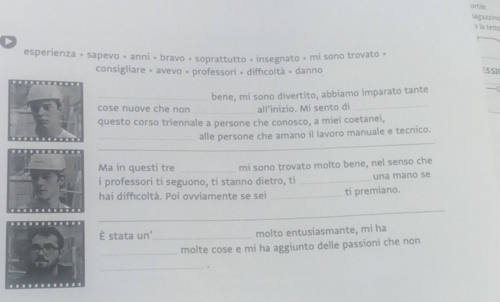 ortile. 
hagazzino 
ɔ la tetto 
D 
esperienza » sapevo « anni « bravo « soprattutto » insegnato « mi sono trovato » 
_ 
consigliare • avevo • professori • diffıcoltà • danno ESSI 
_bene, mi sono divertito, abbiamo imparato tante - 
cose nuove che non _all’inizio. Mi sento di_ 
_ 
questo corso triennale a persone che conosco, a miei coetanei, 
_ 
_alle persone che amano il lavoro manuale e tecnico. 
Ma in questi tre_ 
mi sono trovato molto bene, nel senso che 
i professori ti seguono, ti stanno dietro, ti _una mano se 
hai diffıcoltà. Poi ovviamente se sei _ti premiano. 
_ 
È stata un'_ 
molto entusiasmante, mi ha 
_molte cose e mi ha aggiunto delle passioni che non 
_.