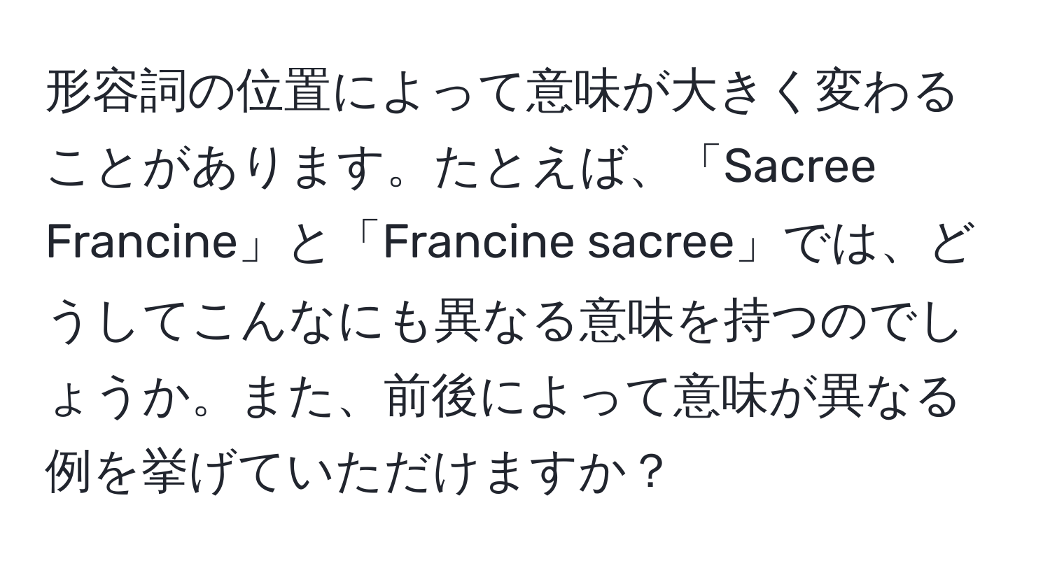 形容詞の位置によって意味が大きく変わることがあります。たとえば、「Sacree Francine」と「Francine sacree」では、どうしてこんなにも異なる意味を持つのでしょうか。また、前後によって意味が異なる例を挙げていただけますか？